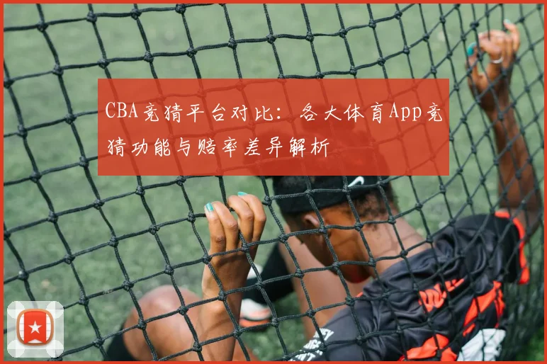 CBA竞猜平台对比：各大体育App竞猜功能与赔率差异解析