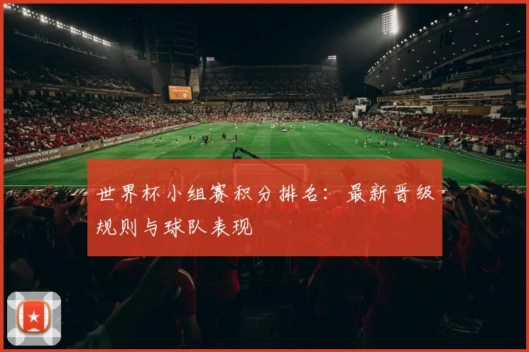 世界杯小组赛积分排名：最新晋级规则与球队表现