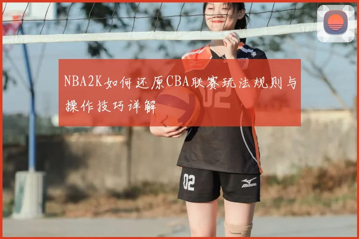 NBA2K如何还原CBA联赛玩法规则与操作技巧详解