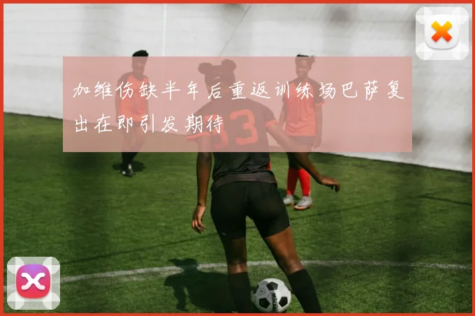 加维伤缺半年后重返训练场巴萨复出在即引发期待