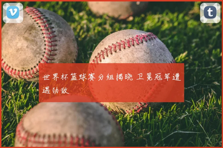 世界杯篮球赛分组揭晓 卫冕冠军遭遇劲敌