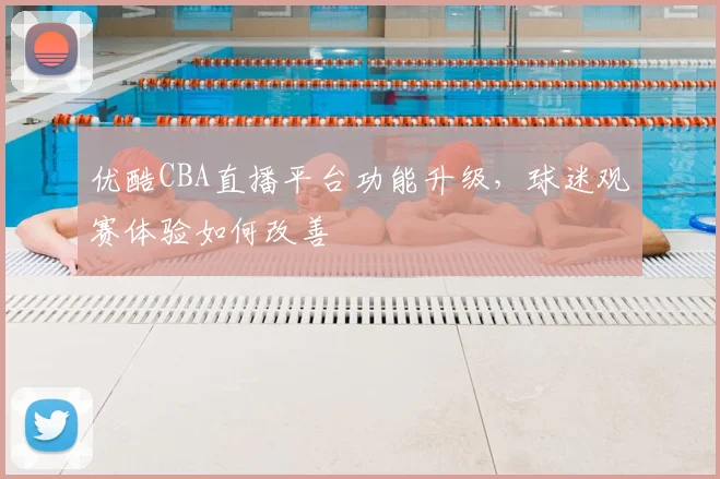 优酷CBA直播平台功能升级,球迷观赛体验如何改善