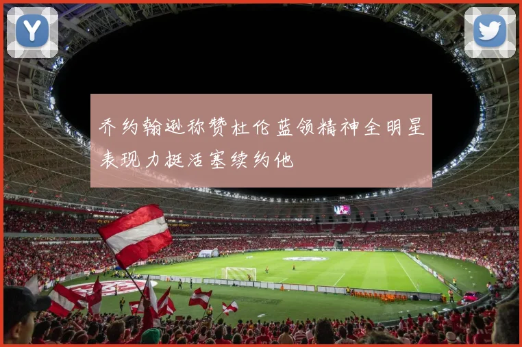 乔约翰逊称赞杜伦蓝领精神全明星表现力挺活塞续约他