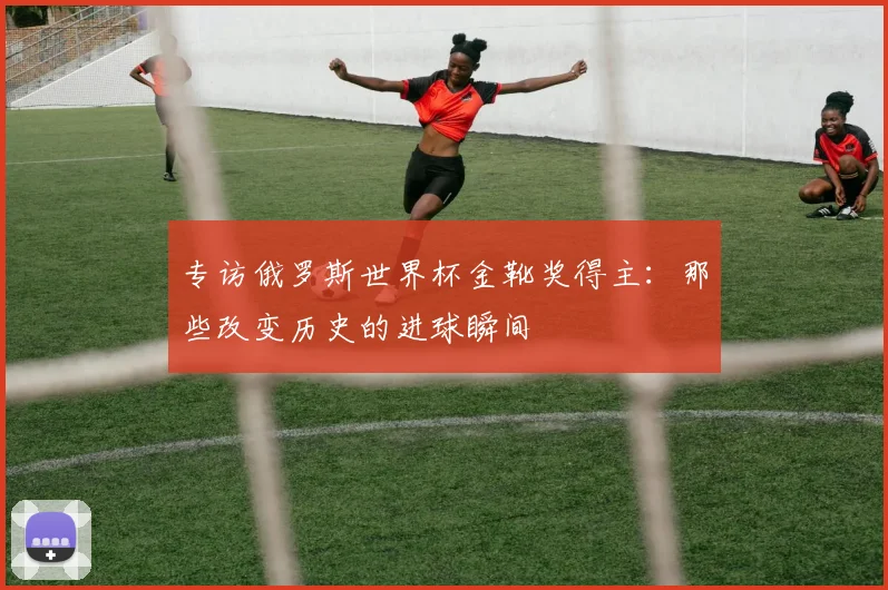 专访俄罗斯世界杯金靴奖得主：那些改变历史的进球瞬间