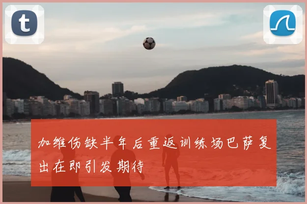 加维伤缺半年后重返训练场巴萨复出在即引发期待