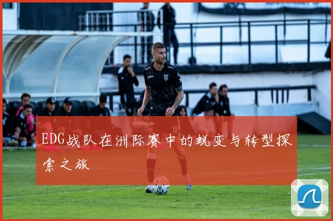 EDG战队在洲际赛中的蜕变与转型探索之旅
