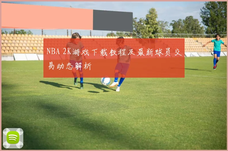 NBA 2K游戏下载教程及最新球员交易动态解析