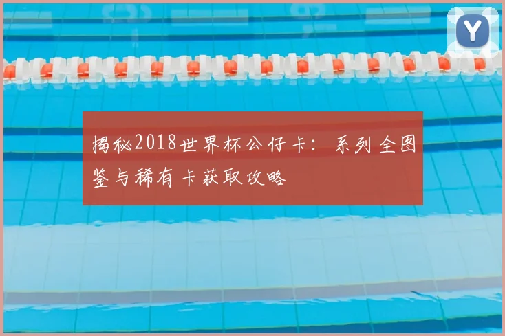 揭秘2018世界杯公仔卡：系列全图鉴与稀有卡获取攻略