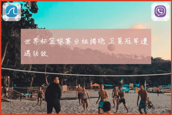 世界杯篮球赛分组揭晓 卫冕冠军遭遇劲敌