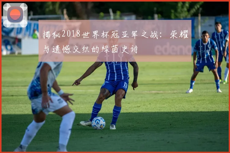 揭秘2018世界杯冠亚军之战：荣耀与遗憾交织的绿茵史诗
