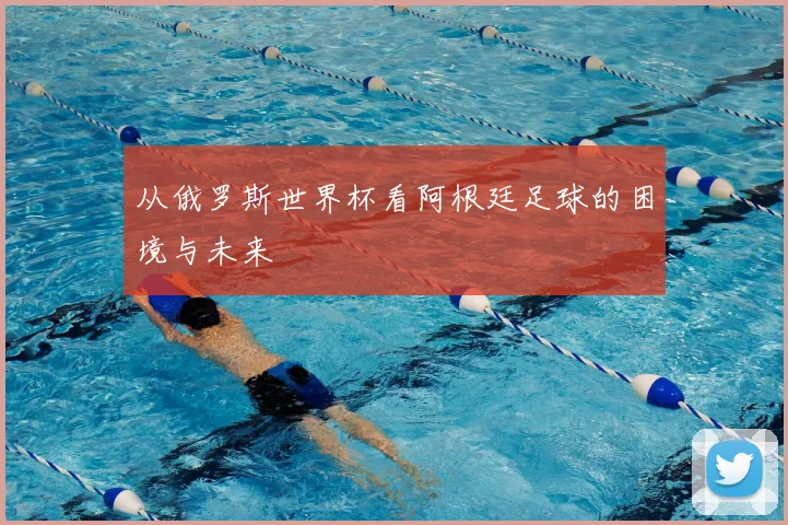 从俄罗斯世界杯看阿根廷足球的困境与未来