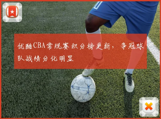 优酷CBA常规赛积分榜更新,争冠球队战绩分化明显