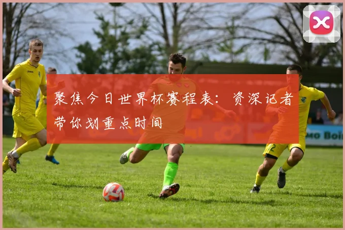 聚焦今日世界杯赛程表：资深记者带你划重点时间