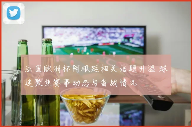 法国欧洲杯阿根廷相关话题升温 球迷聚焦赛事动态与备战情况