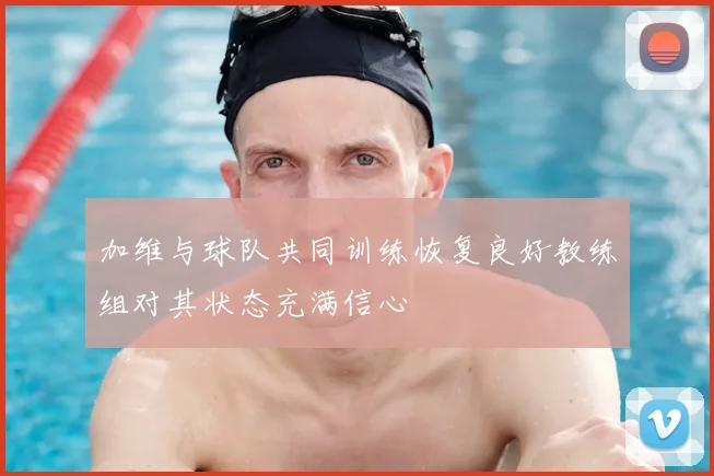 加维与球队共同训练恢复良好教练组对其状态充满信心