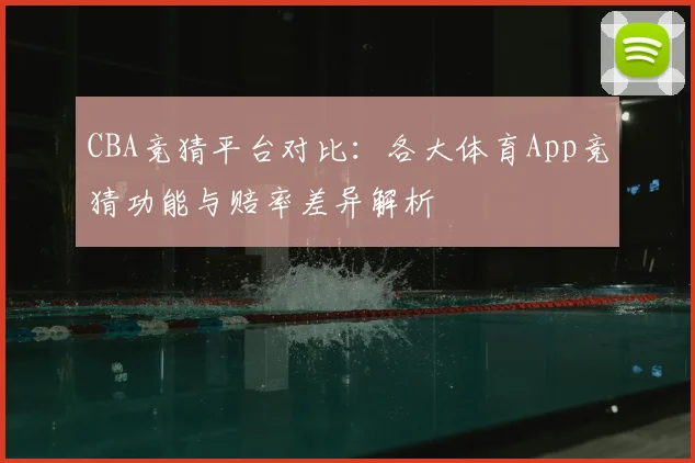CBA竞猜平台对比：各大体育App竞猜功能与赔率差异解析
