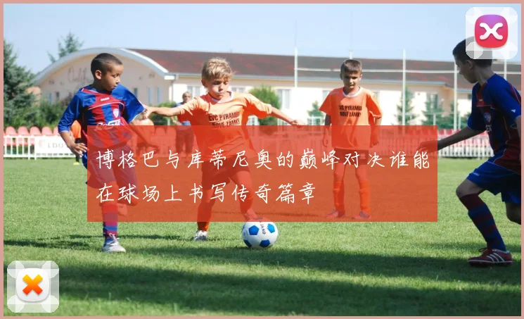 博格巴与库蒂尼奥的巅峰对决谁能在球场上书写传奇篇章