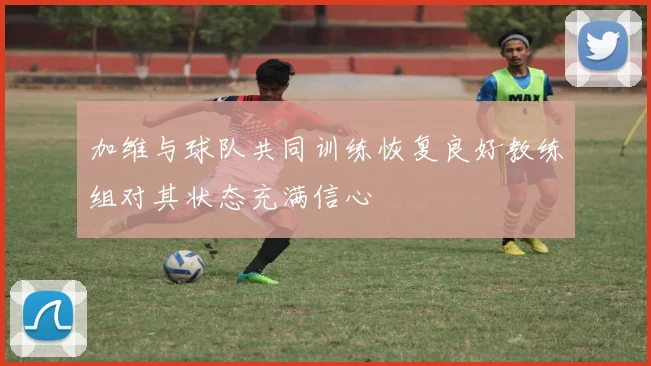 加维与球队共同训练恢复良好教练组对其状态充满信心