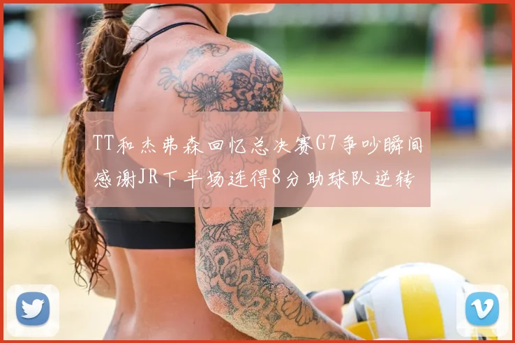 TT和杰弗森回忆总决赛G7争吵瞬间感谢JR下半场连得8分助球队逆转
