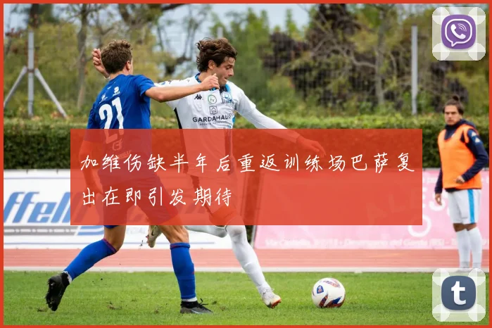 加维伤缺半年后重返训练场巴萨复出在即引发期待