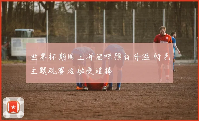 世界杯期间上海酒吧预订升温 特色主题观赛活动受追捧