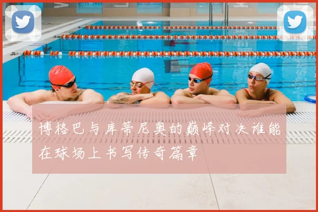 博格巴与库蒂尼奥的巅峰对决谁能在球场上书写传奇篇章