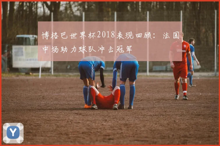 博格巴世界杯2018表现回顾：法国中场助力球队冲击冠军