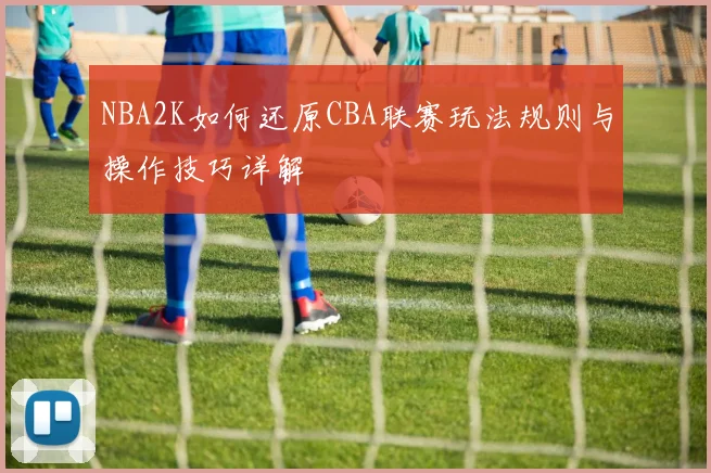 NBA2K如何还原CBA联赛玩法规则与操作技巧详解