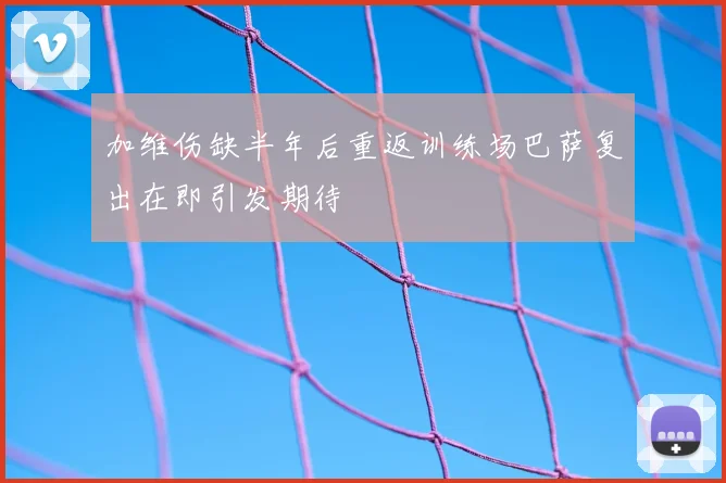 加维伤缺半年后重返训练场巴萨复出在即引发期待