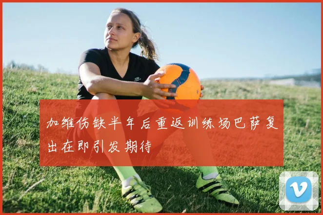 加维伤缺半年后重返训练场巴萨复出在即引发期待