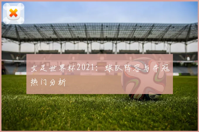 女足世界杯2021：球队阵容与夺冠热门分析