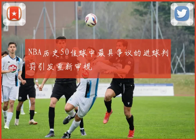 NBA历史50佳球中最具争议的进球判罚引发重新审视