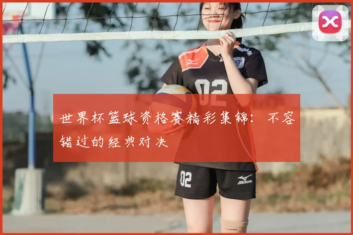 世界杯篮球资格赛精彩集锦：不容错过的经典对决
