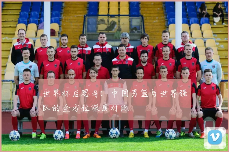 世界杯后思考：中国男篮与世界强队的全方位深度对比