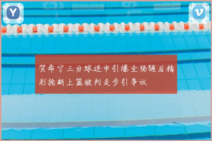 贺希宁三分球连中引爆全场随后精彩抢断上篮被判走步引争议