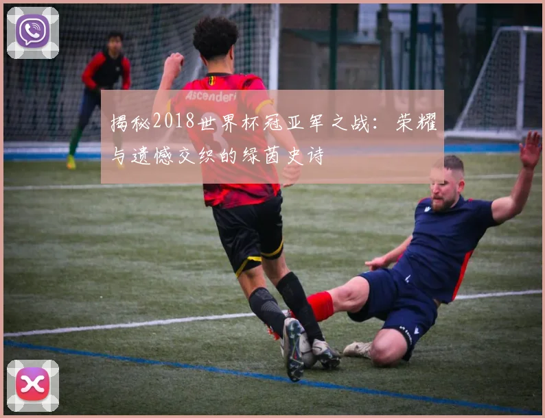 揭秘2018世界杯冠亚军之战：荣耀与遗憾交织的绿茵史诗