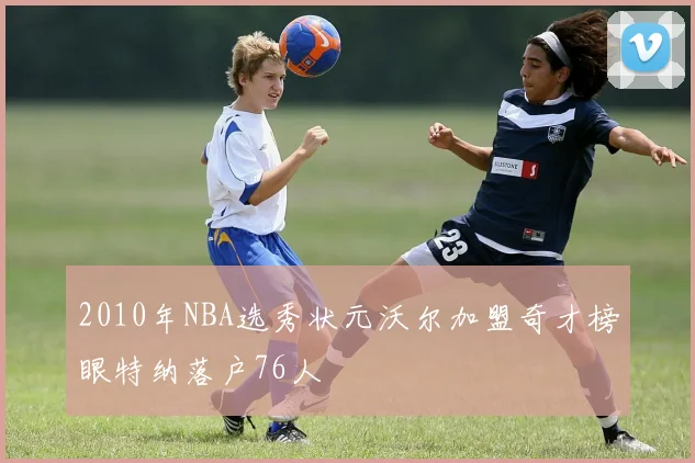 2010年NBA选秀状元沃尔加盟奇才榜眼特纳落户76人