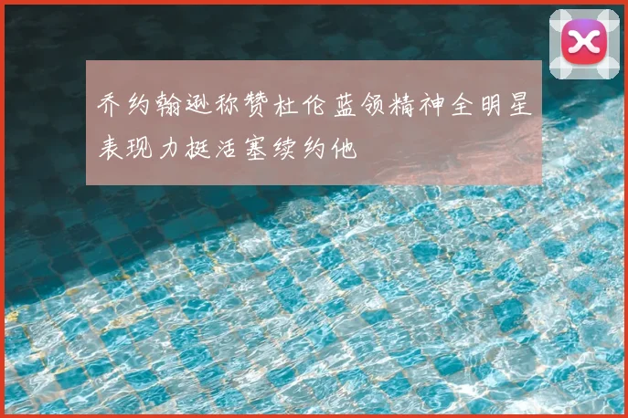 乔约翰逊称赞杜伦蓝领精神全明星表现力挺活塞续约他