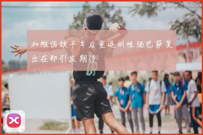 加维伤缺半年后重返训练场巴萨复出在即引发期待