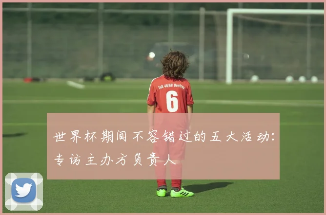 世界杯期间不容错过的五大活动：专访主办方负责人