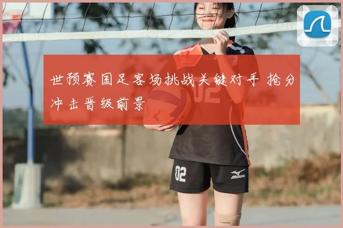 世预赛国足客场挑战关键对手 抢分冲击晋级前景