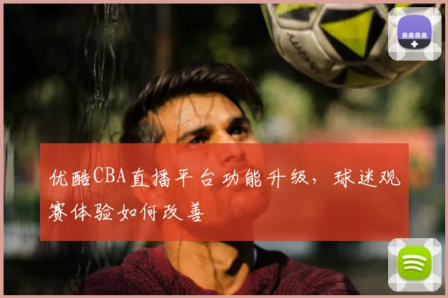 优酷CBA直播平台功能升级，球迷观赛体验如何改善