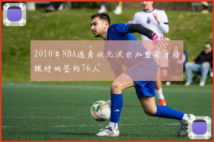 2010年NBA选秀状元沃尔加盟奇才榜眼特纳签约76人