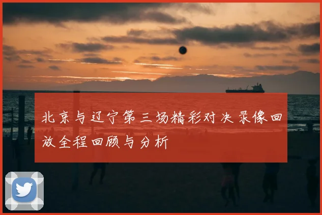 北京与辽宁第三场精彩对决录像回放全程回顾与分析