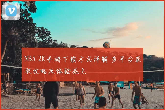 NBA 2K手游下载方式详解 多平台获取攻略及体验亮点