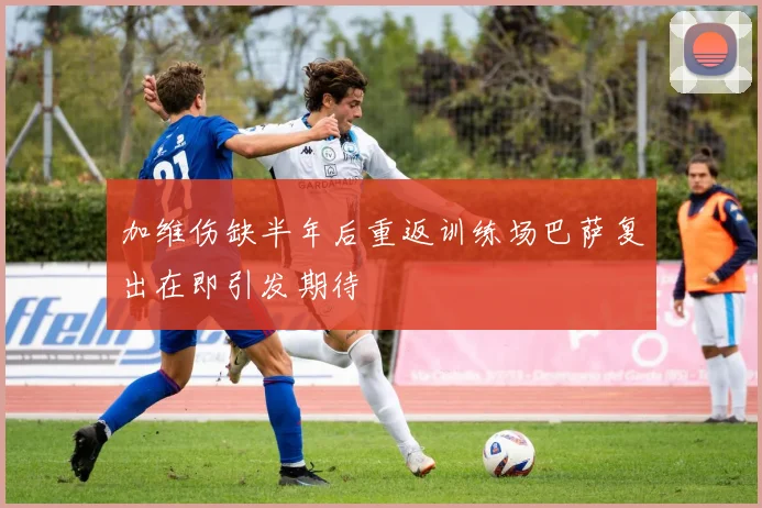 加维伤缺半年后重返训练场巴萨复出在即引发期待