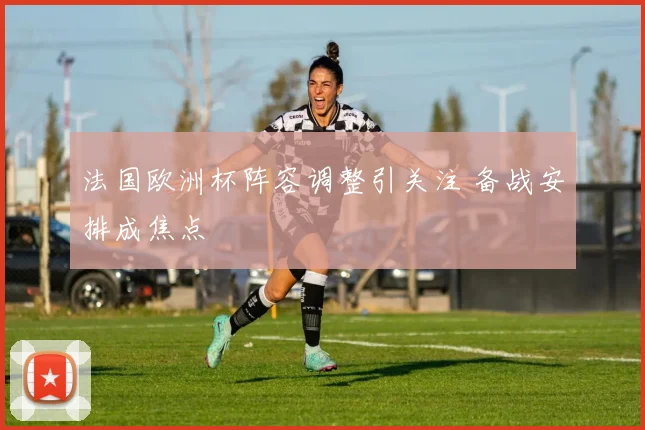 法国欧洲杯阵容调整引关注 备战安排成焦点