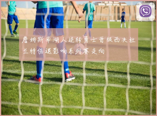詹姆斯率湖人逆转勇士晋级西决杜兰特伤退影响系列赛走向