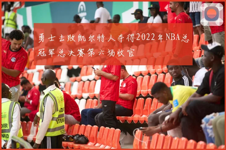 勇士击败凯尔特人夺得2022年NBA总冠军总决赛第六场收官