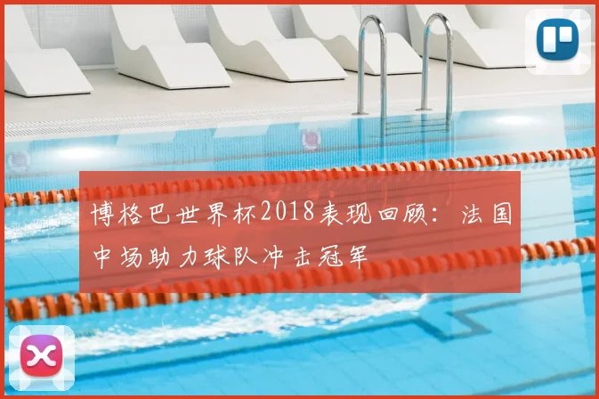 博格巴世界杯2018表现回顾：法国中场助力球队冲击冠军
